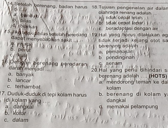 Setelah berenang, badan harus 18.Tujuan pengenalan air dalan
dì
olahraga renang adalah
a handuki
a tidak cepat lejh
b. bilas
b: tidak cepat Japar
d biarka c. boradaptasi dengan air
15. Jiko tidak dibilas sotelah berenang 19.Hal yang harus dilakukan ag
dapat menyebabkan sakit tidak terjadi kejang otot sa
a berenang adalah
b. perut
a. pemanasan
c. kulit
b pendinginan
16.Dengan berenang peredarar c. senam
darah menjadi
20.Hal yang perlu dihindari s
a. banyak berenang adalah .... (HOTS)
b. lancar a. mendorong teman ke da
c. terhambat kolam
7. Duduk-duduk dị tepi kolam harus b. berenang di kolam y
di kolam yang dangkal
a. dangkal . memakai pelampung
b.Kotor
c. dalam