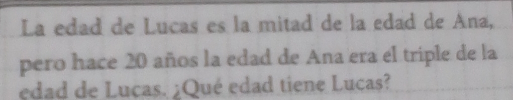 La edad de Lucas es la mitad de la edad de Ana, 
pero hace 20 años la edad de Ana era el triple de la 
edad de Lucas. ¿Qué edad tiene Lucas?