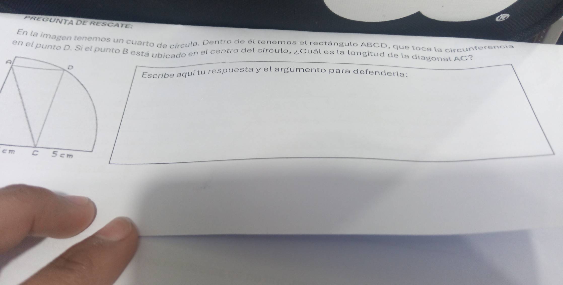 PREGUNTA DE RESCATE: 
En la imagen tenemos un cuarto de círculo. Dentro de él tenemos el rectángulo ABCD, que toca la circunferencia 
en el punto D. Si el punto B está ubicado en el centro del círculo, ¿Cuál es la longitud de la diagonal AC? 
Escribe aquí tu respuesta y el argumento para defenderla:
cm