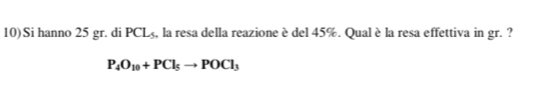 10)Si hanno 25 gr. di PCL_5 , la resa della reazione è del 45%. Qual è la resa effettiva in gr. ?
P_4O_10+PCl_5to POCl_3