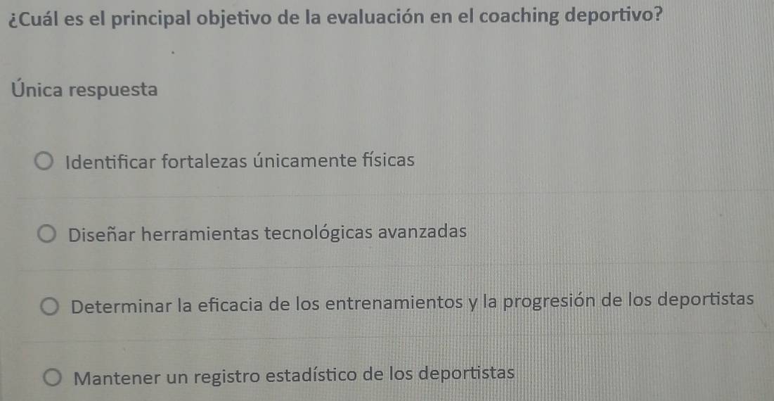 ¿Cuál es el principal objetivo de la evaluación en el coaching deportivo?
Única respuesta
Identificar fortalezas únicamente físicas
Diseñar herramientas tecnológicas avanzadas
Determinar la eficacia de los entrenamientos y la progresión de los deportistas
Mantener un registro estadístico de los deportistas