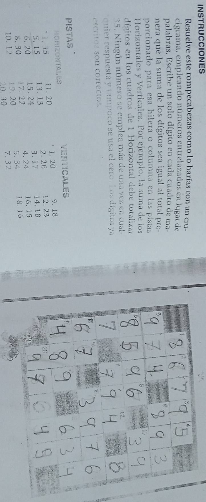 INSTRUCCIONES 2 
Resuelve este rompecabezas como lo harías con un cru- 
cigrama, empleando números entrelazados en lugar de 
palabras, Escribe un solo dígito en cada cuadro de ma 
nera que la suma de los dígitos sea igual al total pro- 
porcionado para esa hilera o columna en las pistas 
Horizontales y Verticales. Por ejemplo, la suma de los 
dígitos en los cuadros de 1 Horizontal debe totalizan 
35. Ningún número se emplea más de una vez en cual- 
quier respuesta y tampoco se usa el cero. Los dígitos ya 
escritos son correctos. 
PISTAS 
VERTICALES 
HORIZONTALES 
1. 35 11、 20 1. 20 9.18
2. 26 12. 23
5. 15 13. 13
6. 20 15.24 3. 17 14. 18
4.24
8.30 17. 22 16.15
19. 20 5.34 18.16
10. 12 20.30
7. 32