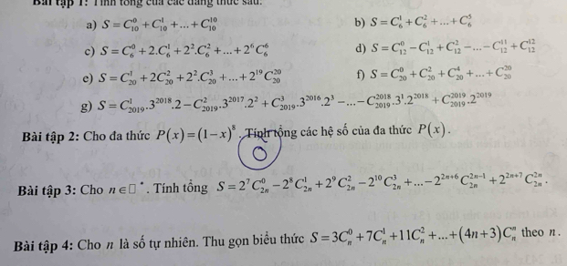 Bai tập T: Tình tổng của các dáng thức sau.
a) S=C_(10)^0+C_(10)^1+...+C_(10)^(10) b) S=C_6^(1+C_6^2+...+C_6^5
c) S=C_6^0+2.C_6^1+2^2).C_6^(2+...+2^6)C_6^(6 d) S=C_(12)^0-C_(12)^1+C_(12)^2-...-C_(12)^(11)+C_(12)^(12)
e) S=C_(20)^1+2C_(20)^2+2^2).C_(20)^3+...+2^(19)C_(20)^(20) f) S=C_(20)^0+C_(20)^2+C_(20)^4+...+C_(20)^(20)
g) S=C_(2019)^1.3^(2018).2-C_(2019)^2.3^(2017).2^2+C_(2019)^3.3^(2016).2^3-...-C_(2019)^(2018).3^1.2^(2018)+C_(2019)^(2019).2^(2019)
Bài tập 2: Cho đa thức P(x)=(1-x)^8 Tính tổng các hệ số của đa thức P(x).
Bài tập 3: Cho n∈ □°. Tính tổng S=2^7C_(2n)^0-2^8C_(2n)^1+2^9C_(2n)^2-2^(10)C_(2n)^3+...-2^(2n+6)C_(2n)^(2n-1)+2^(2n+7)C_(2n)^(2n).
Bài tập 4: Cho n là số tự nhiên. Thu gọn biểu thức S=3C_n^0+7C_n^1+11C_n^2+...+(4n+3)C_n^n theo n .