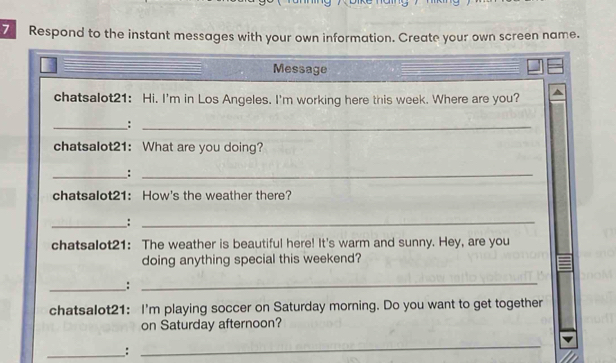 Respond to the instant messages with your own information. Create your own screen name. 
Message 
chatsalot21: Hi. I'm in Los Angeles. I'm working here this week. Where are you? 
_:_ 
chatsalot21: What are you doing? 
_:_ 
chatsalot21: How's the weather there? 
__:_ 
chatsalot21: The weather is beautiful here! It's warm and sunny. Hey, are you 
doing anything special this weekend? 
_: 
_ 
chatsalot21: I'm playing soccer on Saturday morning. Do you want to get together 
on Saturday afternoon? 
__: 
_