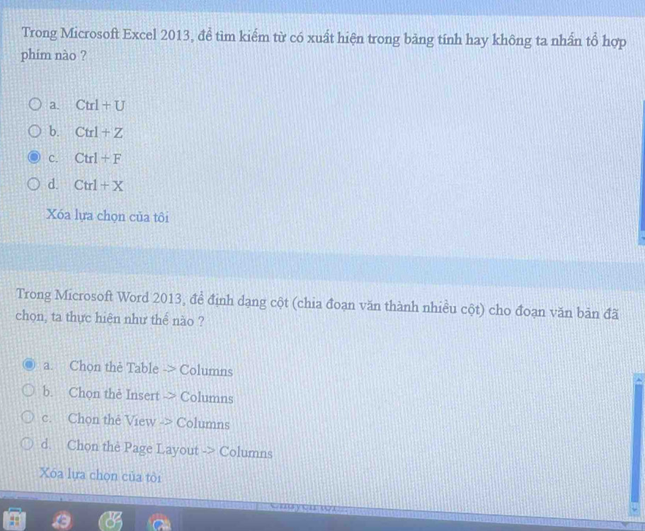 Trong Microsoft Excel 2013, để tìm kiểm từ có xuất hiện trong bảng tính hay không ta nhần tổ hợp
phim nào ?
a. Ctrl+U
b. Ctrl+Z
c. Ctrl+F
d. Ctrl+X
Xóa lựa chọn của tôi
Trong Microsoft Word 2013, đề định dạng cột (chia đoạn văn thành nhiều cột) cho đoạn văn bản đã
chọn, ta thực hiện như thể nào ?
a. Chọn the Table -> Columns
b. Chon the Insert -> Columns
c. Chọn the View -> Columns
d. Chon the Page Layout -> Columns
Xóa lựa chọn của tôi
V4 (71