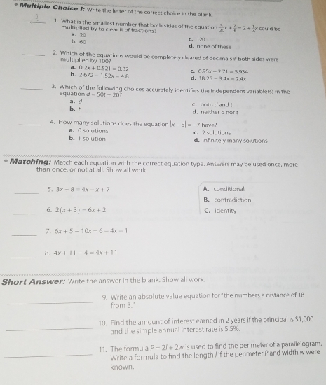 1: Write the letter of the correct choice in the blank.
_1. What is the smallest number that both sides of the equation  3/20 x+ 7/6 =2+ 1/4 x could be
multiplied by to clear it of fractions? C. 120
b. 60 a. 20
d. none of these
_2. Which of the equations would be completely cleared of decimals if both sides were
multiplied by 100?
a. 0.2x+0.521=0.32 C 6.95x-2.71=5.934
b. 2.672-1.52x=4.8 d, 18.25-3.4x=2.4x
_3. Which of the following choices accurately identifies the independent variable(s) in the
equation d=50t+20
a.d
b. t c. both d and d. neither d nor 
_4. How many solutions does the equation |x-5|=-7 have?
a。 O solutions c. 2 solutions
b. 1 solution d. infinitely many solutions
Matching: Match each equation with the correct equation type. Answers may be used once, more
than once, or not at all. Show all work.
_
5. 3x+8=4x-x+7 A. conditional
B. contradiction
_6. 2(x+3)=6x+2 C. identity
_
7. 6x+5-10x=6-4x-1
_
8. 4x+11-4=4x+11
Short Answer: Write the answer in the blank. Show all work.
_
9. Write an absolute value equation for "the numbers a distance of 18
from 3."
_
10. Find the amount of interest earned in 2 years if the principal is $1,000
and the simple annual interest rate is 5.5%.
11. The formula P=2l+2w is used to find the perimeter of a parailelogram.
_Write a formula to find the length / if the perimeter P and width w were
known.