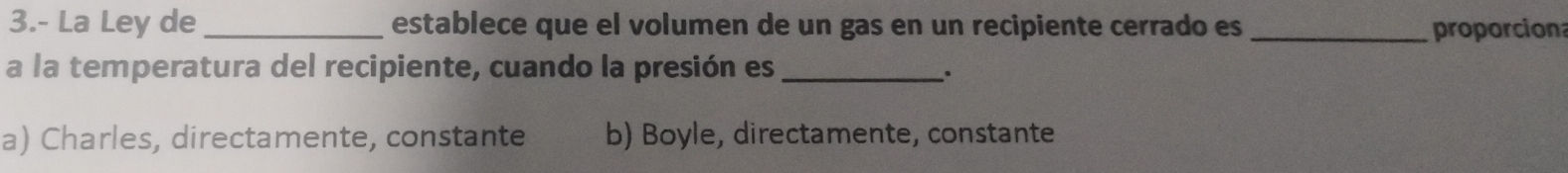 3.- La Ley de _establece que el volumen de un gas en un recipiente cerrado es _proporcion
a la temperatura del recipiente, cuando la presión es_
.
a) Charles, directamente, constante b) Boyle, directamente, constante