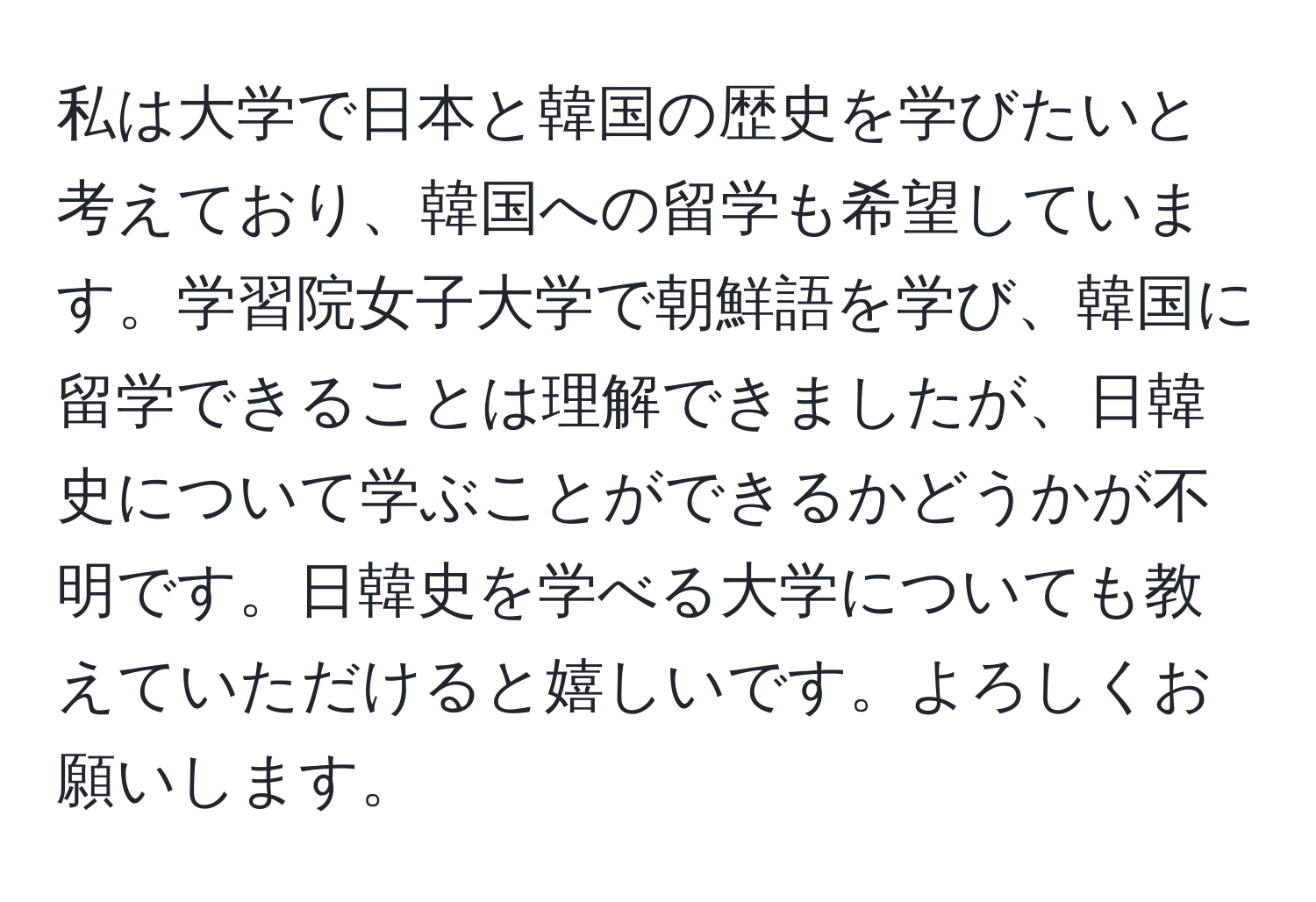 私は大学で日本と韓国の歴史を学びたいと考えており、韓国への留学も希望しています。学習院女子大学で朝鮮語を学び、韓国に留学できることは理解できましたが、日韓史について学ぶことができるかどうかが不明です。日韓史を学べる大学についても教えていただけると嬉しいです。よろしくお願いします。