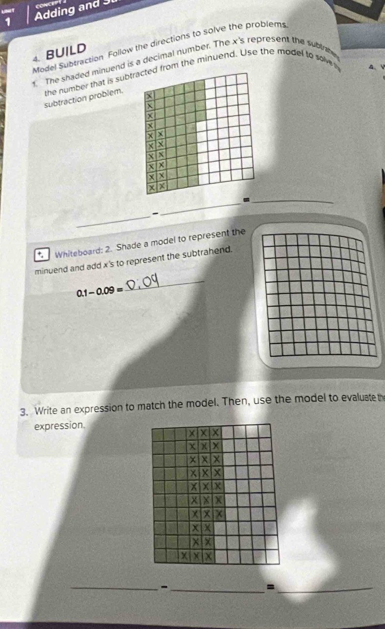 UNIT CONCEPT 
1 Adding and 
Model Subtraction Follow the directions to solve the problems 
4. BUILD 
1. The shaded minuend is a decimal number. The x 's represent the subtab 
the number that is subtfrom the minuend. Use the model to solve A、 
subtraction problem. 
_、 
_ 

_ 
Whiteboard: 2. Shade a model to represent the 
minuend and add x 's to represent the subtrahend.
0.1-0.09=
_ 
3. Write an expression to match the model. Then, use the model to evaluate th 
expression. 
__- 
_=
