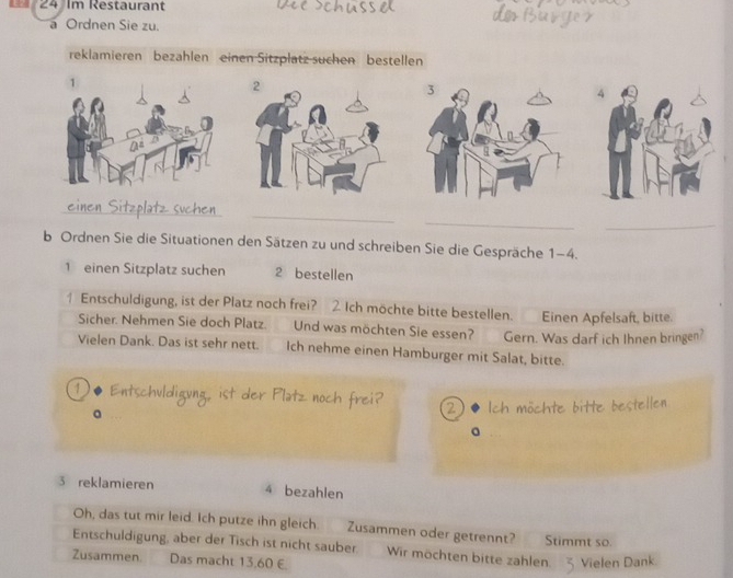 Im Restaurant 
a Ordnen Sie zu. 
reklamieren bezahlen einen Sitzplatz suchen bestellen 
2 
_ 
_ 
_ 
_ 
b Ordnen Sie die Situationen den Sätzen zu und schreiben Sie die Gespräche 1-4. 
1 einen Sitzplatz suchen 2 bestellen 
Entschuldigung, ist der Platz noch frei? 2. Ich möchte bitte bestellen. Einen Apfelsaft, bitte. 
Sicher. Nehmen Sie doch Platz. Und was möchten Sie essen? Gern. Was darf ich Ihnen bringen? 
Vielen Dank. Das ist sehr nett. Ich nehme einen Hamburger mit Salat, bitte. 
①• Entschüldigung ist der Platz noch frei? 2 Ich möchte bitte bestellen 
。 
a 
3 reklamieren 4 bezahlen 
Oh, das tut mir leid. Ich putze ihn gleich. Zusammen oder getrennt? 
Entschuldigung, aber der Tisch ist nicht sauber. Wir möchten bitte zahlen Stimmt so. 
Zusammen Das macht 13,60 € Vielen Dank.