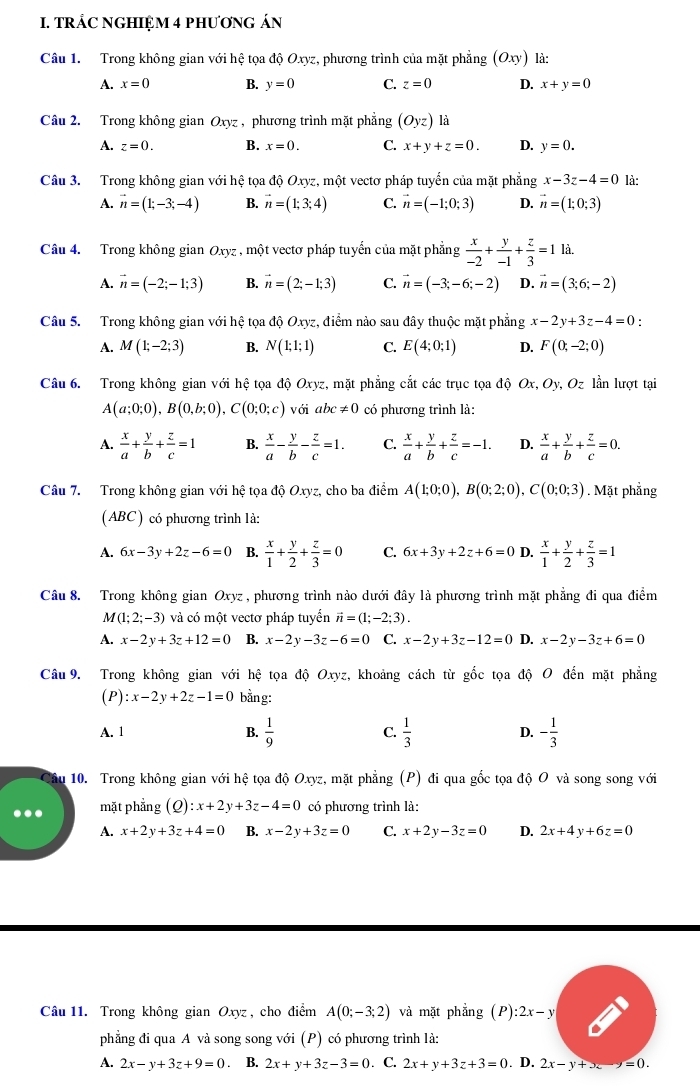 TRÁC NGHIỆM 4 PHƯơNG ÁN
Câu 1. Trong không gian với hệ tọa độ Oxyz, phương trình của mặt phẳng (Oxy) là:
A. x=0 B. y=0 C. z=0 D. x+y=0
Câu 2. Trong không gian Oxyz , phương trình mặt phẳng (Oyz) là
A. z=0. B. x=0. C. x+y+z=0. D. y=0.
Câu 3. Trong không gian với hệ tọa độ Oxyz, một vectơ pháp tuyển của mặt phẳng x-3z-4=0 là:
A. vector n=(1;-3;-4) B. vector n=(1;3;4) C. vector n=(-1;0;3) D. vector n=(1;0;3)
Câu 4. Trong không gian Oxyz , một vectơ pháp tuyến của mặt phẳng  x/-2 + y/-1 + z/3 =1 là.
A. vector n=(-2;-1;3) B. vector n=(2;-1;3) C. vector n=(-3;-6;-2) D. vector n=(3;6;-2)
Câu 5. Trong không gian với hệ tọa độ Oxyz, điểm nào sau đây thuộc mặt phẳng x-2y+3z-4=0.
A. M(1;-2;3) B. N(1;1;1) C. E(4;0;1) D. F(0;-2;0)
Câu 6. Trong không gian với hệ tọa độ Oxyz, mặt phẳng cắt các trục tọa d Ox,Oy,Oz lần lượt tại
A(a;0;0),B(0,b;0),C(0;0;c) với abc!= 0 có phương trình là:
A.  x/a + y/b + z/c =1 B.  x/a - y/b - z/c =1. C.  x/a + y/b + z/c =-1. D.  x/a + y/b + z/c =0.
Câu 7. Trong không gian với hệ tọa độ Oxyz, cho ba điểm A(1;0;0),B(0;2;0),C(0;0;3). Mặt phẳng
(ABC ) có phương trình là:
A. 6x-3y+2z-6=0 B.  x/1 + y/2 + z/3 =0 C. 6x+3y+2z+6=0 D.  x/1 + y/2 + z/3 =1
Câu 8. Trong không gian Oxyz , phương trình nào dưới đây là phương trình mặt phẳng đi qua điểm
M (1;2;-3) và có một vectơ pháp tuyển vector n=(1;-2;3).
A. x-2y+3z+12=0 B. x-2y-3z-6=0 C. x-2y+3z-12=0 D. x-2y-3z+6=0
Câu 9. Trong không gian với hệ tọa độ Oxyz, khoảng cách từ gốc tọa độ O đến mặt phẳng
(P) :x-2y+2z-1=0 bằng:
A. 1 B.  1/9  C.  1/3  D. - 1/3 
10. Trong không gian với hệ tọa độ Oxyz, mặt phẳng (P) đi qua gốc tọa độ O và song song với
mặt phẳng (Q): :x+2y+3z-4=0 có phương trình là:
A. x+2y+3z+4=0 B. x-2y+3z=0 C. x+2y-3z=0 D. 2x+4y+6z=0
Câu 11. Trong không gian Oxyz , cho điểm A(0;-3;2) và mặt phẳng (P):2x-y
phẳng đi qua A và song song với (P) có phương trình là:
A. 2x-y+3z+9=0. B. 2x+y+3z-3=0. C. 2x+y+3z+3=0. D. 2x-y+x-y=0.