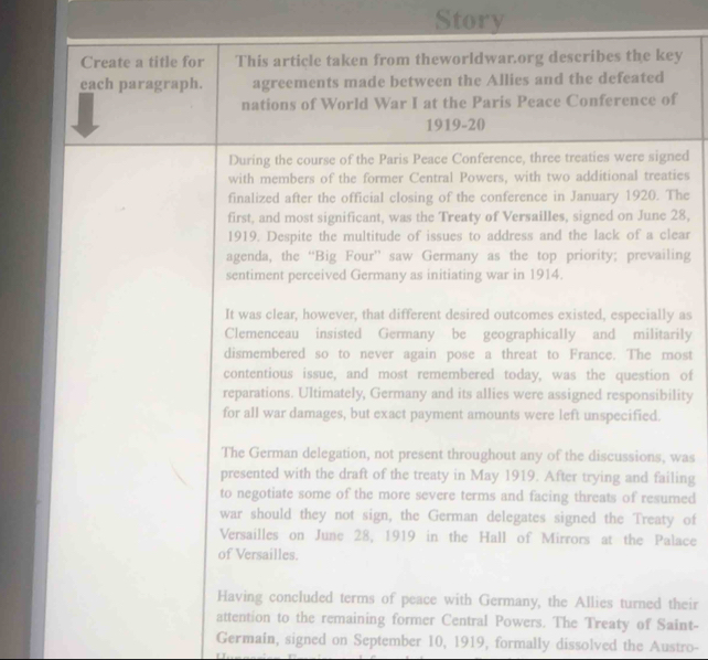 Story 
Create a title for This article taken from theworldwar.org describes the key 
each paragraph. agreements made between the Allies and the defeated 
nations of World War I at the Paris Peace Conference of 
1919-20 
During the course of the Paris Peace Conference, three treaties were signed 
with members of the former Central Powers, with two additional treaties 
finalized after the official closing of the conference in January 1920. The 
first, and most significant, was the Treaty of Versailles, signed on June 28, 
1919. Despite the multitude of issues to address and the lack of a clear 
agenda, the “Big Four” saw Germany as the top priority; prevailing 
sentiment perceived Germany as initiating war in 1914. 
It was clear, however, that different desired outcomes existed, especially as 
Clemenceau insisted Germany be geographically and militarily 
dismembered so to never again pose a threat to France. The most 
contentious issue, and most remembered today, was the question of 
reparations. Ultimately, Germany and its allies were assigned responsibility 
for all war damages, but exact payment amounts were left unspecified. 
The German delegation, not present throughout any of the discussions, was 
presented with the draft of the treaty in May 1919. After trying and failing 
to negotiate some of the more severe terms and facing threats of resumed 
war should they not sign, the German delegates signed the Treaty of 
Versailles on June 28, 1919 in the Hall of Mirrors at the Palace 
of Versailles. 
Having concluded terms of peace with Germany, the Allies turned their 
attention to the remaining former Central Powers. The Treaty of Saint- 
Germain, signed on September 10, 1919, formally dissolved the Austro-