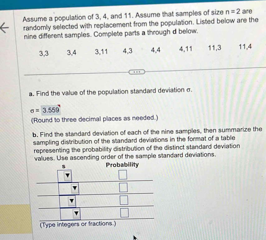 Assume a population of 3, 4, and 11. Assume that samples of size n=2 are 
randomly selected with replacement from the population. Listed below are the 
nine different samples. Complete parts a through d below.
3, 3 3, 4 3, 11 4, 3 4, 4 4, 11 11, 3 11, 4
a. Find the value of the population standard deviation σ.
sigma =3.559
(Round to three decimal places as needed.) 
b. Find the standard deviation of each of the nine samples, then summarize the 
sampling distribution of the standard deviations in the format of a table 
representing the probability distribution of the distinct standard deviation 
values. Use ascending order of the sample standard deviations.