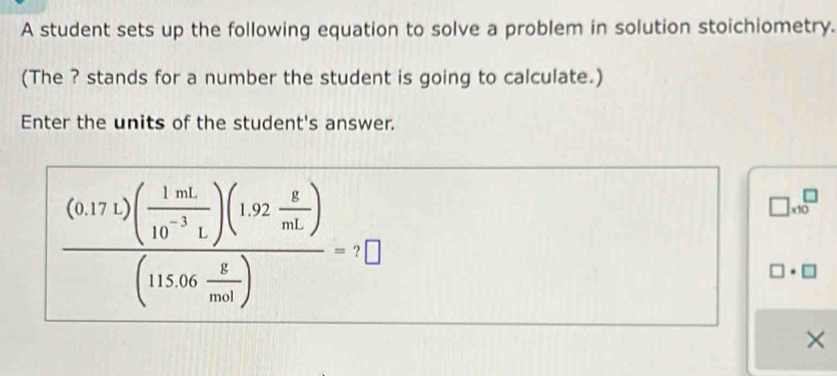 A student sets up the following equation to solve a problem in solution stoichiometry. 
(The ? stands for a number the student is going to calculate.) 
Enter the units of the student's answer.
frac (0.17t)( 1mL/10^(-3)L )(1.92 g/mL )(115.06 g/mol )=7□
□ * 10^□
]· □ 
×