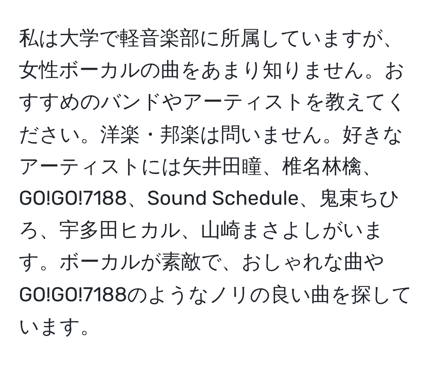 私は大学で軽音楽部に所属していますが、女性ボーカルの曲をあまり知りません。おすすめのバンドやアーティストを教えてください。洋楽・邦楽は問いません。好きなアーティストには矢井田瞳、椎名林檎、GO!GO!7188、Sound Schedule、鬼束ちひろ、宇多田ヒカル、山崎まさよしがいます。ボーカルが素敵で、おしゃれな曲やGO!GO!7188のようなノリの良い曲を探しています。