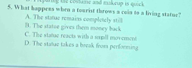 reparing the costume and makeup is quick .
5. What happens when a tourist throws a coin to a living statue?
A. The statue remains completely still
B. The statue gives them money back
C. The statue reacts with a small movement
D. The statue takes a break from performing