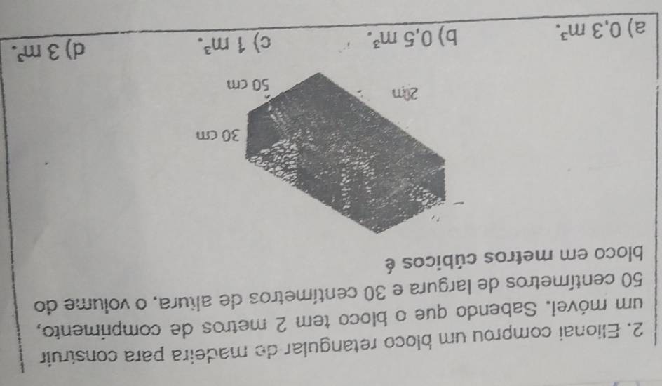 Elionai comprou um bloco retangular de madeira para construir
um móvel. Sabendo que o bloco tem 2 metros de comprimento,
50 centímetros de largura e 30 centímetros de altura, o volume do
bloco em metros cúbicos é
a) 0,3m^3.
b) 0,5m^3. c) 1m^3. d) 3m^3.