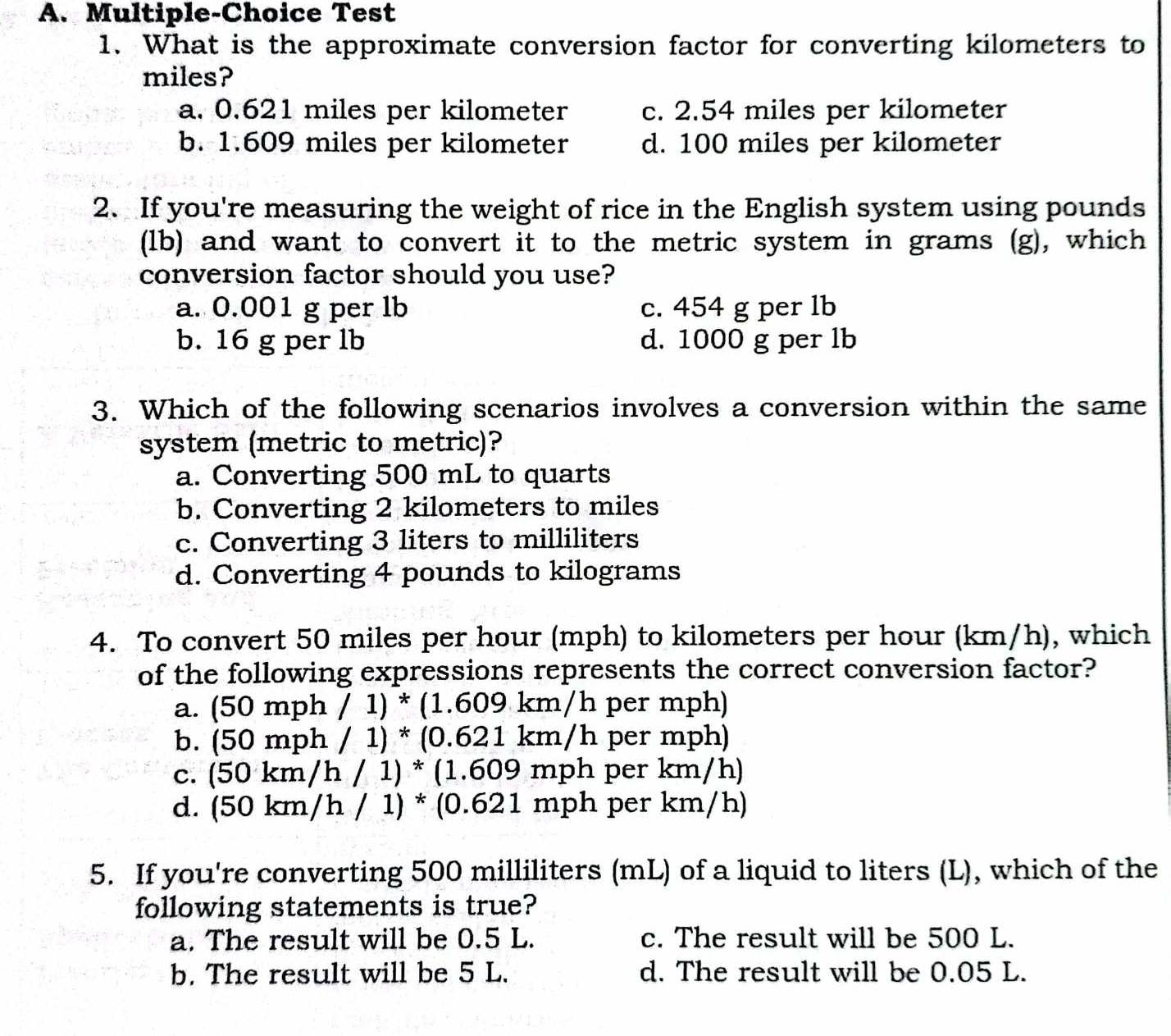 Multiple-Choice Test
1. What is the approximate conversion factor for converting kilometers to
miles?
a. 0.621 miles per kilometer c. 2.54 miles per kilometer
b. 1.609 miles per kilometer d. 100 miles per kilometer
2. If you're measuring the weight of rice in the English system using pounds
(lb) and want to convert it to the metric system in grams (g), which
conversion factor should you use?
a. 0.001 g per lb c. 454 g per lb
b. 16 g per lb d. 1000 g per lb
3. Which of the following scenarios involves a conversion within the same
system (metric to metric)?
a. Converting 500 mL to quarts
b. Converting 2 kilometers to miles
c. Converting 3 liters to milliliters
d. Converting 4 pounds to kilograms
4. To convert 50 miles per hour (mph) to kilometers per hour (km/h), which
of the following expressions represents the correct conversion factor?
a. (50mph/1)*(1.609km/h per mph)
b. (50mph/1)*(0.621km/h per mph)
c. (50km/h/1)*(1.609mph per km/h)
d. (50km/h/1)*(0.621n 1ph per km/h)
5. If you're converting 500 milliliters (mL) of a liquid to liters (L), which of the
following statements is true?
a. The result will be 0.5 L. c. The result will be 500 L.
b. The result will be 5 L. d. The result will be 0.05 L.