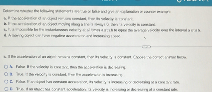 Determine whether the following statements are true or false and give an explanation or counter example.
a. If the acceleration of an object remains constant, then its velocity is constant.
b. If the acceleration of an object moving along a line is always 0, then its velocity is constant.
c. It is impossible for the instantaneous velocity at all times a≤t≤b to equal the average velocity over the interval a≤t≤b.
d. A moving object can have negative acceleration and increasing speed.
a. If the acceleration of an object remains constant, then its velocity is constant. Choose the correct answer below.
A. False. If the velocity is constant, then the acceleration is decreasing.
B. True. If the velocity is constant, then the acceleration is increasing.
C. False. If an object has constant acceleration, its velocity is increasing or decreasing at a constant rate.
D. True. If an object has constant acceleration, its velocity is increasing or decreasing at a constant rate.