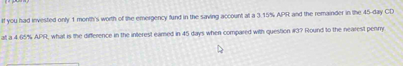 If you had invested only 1 month's worth of the emergency fund in the saving account at a 3.15% APR and the remainder in the 45-day CD 
at a 4.65% APR, what is the difference in the interest earned in 45 days when compared with question #3? Round to the nearest penny.