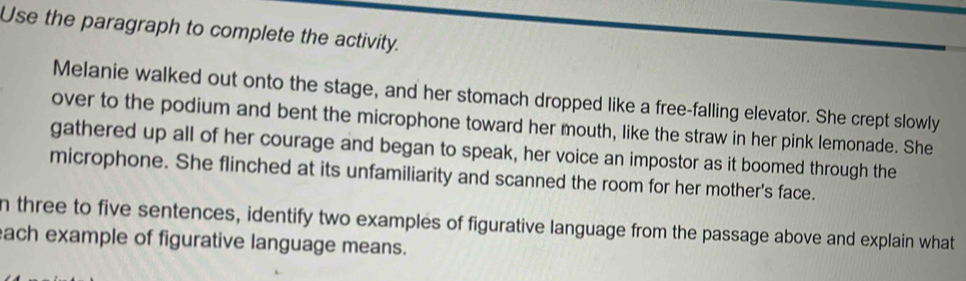 Use the paragraph to complete the activity. 
Melanie walked out onto the stage, and her stomach dropped like a free-falling elevator. She crept slowly 
over to the podium and bent the microphone toward her mouth, like the straw in her pink lemonade. She 
gathered up all of her courage and began to speak, her voice an impostor as it boomed through the 
microphone. She flinched at its unfamiliarity and scanned the room for her mother's face. 
n three to five sentences, identify two examples of figurative language from the passage above and explain what 
each example of figurative language means.