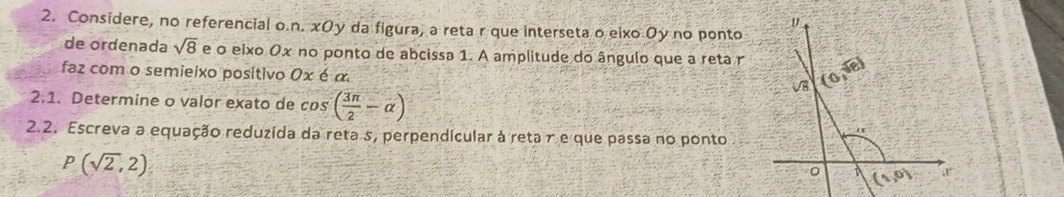 Considere, no referencial o.n. xOy da figura, a reta r que interseta o eixo Oy no ponto
de ordenada sqrt(8) e o eixo Ox no ponto de abcissa 1. A amplitude do ângulo que a reta r
faz com o semieixo positivo 0x é α
2.1. Determine o valor exato de cos ( 3π /2 -alpha )
2.2. Escreva a equação reduzida da reta s, perpendicular à reta r e que passa no ponto
P(sqrt(2),2)