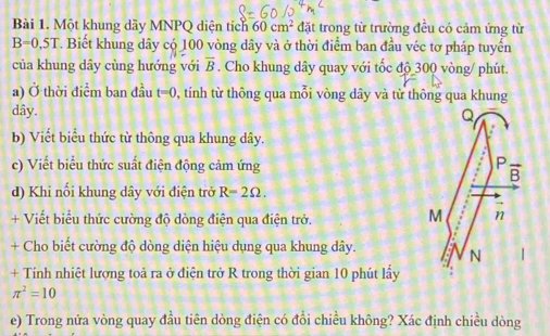 Một khung dãy MNPQ diện tích 60cm^2 đặt trong từ trường đều có cảm ứng từ
B=0.5T T. Biết khung dây có 100 vòng dây và ở thời điểm ban đầu véc tơ pháp tuyến
của khung dây cùng hướng với overline B. Cho khung dây quay với tốc độ 300 vòng/ phút.
a) Ở thời điểm ban đầu t=0 , tính từ thông qua mỗi vòng dây và từ thông qua khung
dây.
b) Viết biểu thức từ thông qua khung dây.
c) Viết biểu thức suất điện động cảm ứng 
d) Khi nối khung dây với điện trở R=2Omega .
+ Viết biểu thức cường độ dòng điện qua điện trở.
+ Cho biết cường độ dòng diện hiệu dụng qua khung dây. 
+ Tính nhiệt lượng toả ra ở điện trở R trong thời gian 10 phút lấy
π^2=10
e) Trong nửa vòng quay đầu tiên dòng điện có đổi chiều không? Xác định chiều dòng