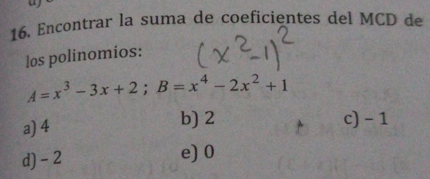 Encontrar la suma de coeficientes del MCD de
los polinomios:
A=x^3-3x+2; B=x^4-2x^2+1
a) 4
b) 2 c) - 1
d) - 2
e) 0