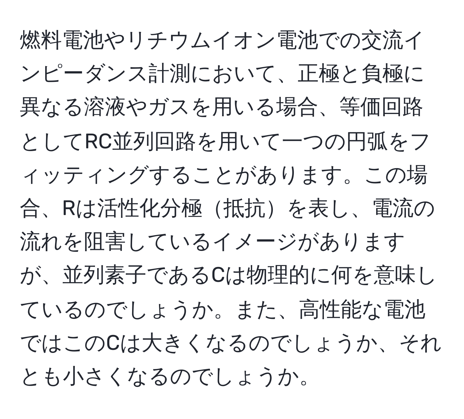 燃料電池やリチウムイオン電池での交流インピーダンス計測において、正極と負極に異なる溶液やガスを用いる場合、等価回路としてRC並列回路を用いて一つの円弧をフィッティングすることがあります。この場合、Rは活性化分極抵抗を表し、電流の流れを阻害しているイメージがありますが、並列素子であるCは物理的に何を意味しているのでしょうか。また、高性能な電池ではこのCは大きくなるのでしょうか、それとも小さくなるのでしょうか。