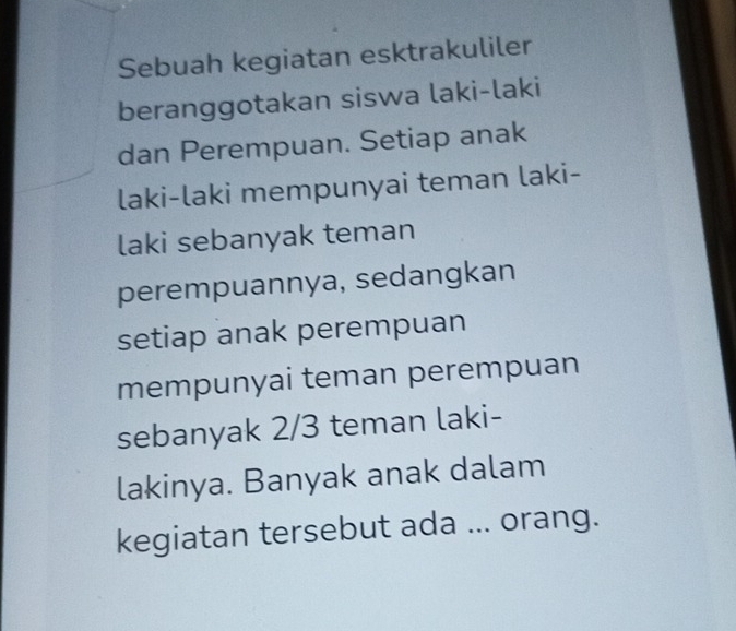 Sebuah kegiatan esktrakuliler 
beranggotakan siswa laki-laki 
dan Perempuan. Setiap anak 
laki-laki mempunyai teman laki- 
laki sebanyak teman 
perempuannya, sedangkan 
setiap anak perempuan 
mempunyai teman perempuan 
sebanyak 2/3 teman laki- 
lakinya. Banyak anak dalam 
kegiatan tersebut ada ... orang.