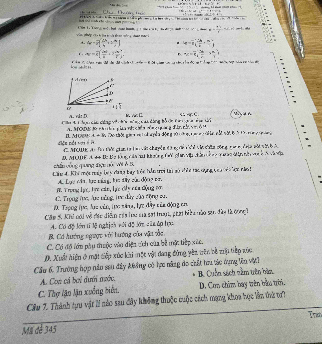 Môn: Vật lI  - khối 10
Mã đễ: 345 (thời gian làm bài: 50 phút, không kể thời gian giao đễ)
Họ và rên _ Dề khảo sát gồm: 04 tran g 
_Số báo danh: 
PHâN L Cầu trấc nghiệm nhiều phương án lựa chọn. Thí sinh trà lời từ câu 1 đến câu 18. Mỗi câu
hôi thí sinh chỉ chọn một phương ản.
Câu 1. Trong một bài thực hành, gia tốc rơi tự đo được tính theo công thức g= 2h/t^2 . Sai số tuyệt đối
của phép đo trên tính theo công thức nào? a
A. △ g=overline s( △ h/h +2 △ t/t ). B. △ g=overline g( △ h/h +frac △ toverline t).
C. △ g=overline g(frac △ hoverline h+2frac △ toverline t). △ g=overline g(frac △ hoverline h-2frac △ toverline t).
D.
Câu 2. Dựa vào đồ thị độ dịch chuyển - thời gian trong chuyển động thẳng bên dưới, vật nào có tốc độ
lớn nhất là.
A. vật D. B. vật E. C. vật C.
D. vật B.
Câu 3. Chọn câu đúng về chức năng của động hồ đo thời gian hiện số?
A. MODE B: Đo thời gian vật chắn cổng quang điện nối với ổ B.
B. MODE A+B : Đo thời gian vật chuyển động từ cổng quang điện nối với ồ A tới cổng quang
điện nối với ổ B.
C. MODE A: Đo thời gian từ lúc vật chuyển động đến khi vật chắn cổng quang điện nối với ổ A.
D. MODE A ↔ B: Đo tổng của hai khoảng thời gian vật chắn cổng quang điện nối với ồ A và vật
chấn cổng quang điện nối với ổ B.
Câu 4. Khi một máy bay đang bay trên bầu trời thì nó chịu tác dụng của các lực nào?
A. Lực cản, lực nâng, lực đầy của động cơ.
B. Trọng lực, lực cản, lực đầy của động cơ.
C. Trọng lực, lực nâng, lực đầy của động cơ.
D. Trọng lực, lực cản, lực nâng, lực đầy của động cơ.
Câu 5. Khi nói về đặc điểm của lực ma sát trượt, phát biểu nào sau đây là đúng?
A. Có độ lớn tỉ lệ nghịch với độ lớn của áp lực.
B. Có hướng ngược với hướng của vận tốc.
C. Có độ lớn phụ thuộc vào diện tích của bề mặt tiếp xúc.
D. Xuất hiện ở mặt tiếp xúc khi một vật đang đứng yên trên bề mặt tiếp xúc.
Câu 6. Trường hợp nào sau đây không có lực nâng do chất lưu tác dụng lên vật?
A. Con cá bơi dưới nước.  B. Cuốn sách nằm trên bàn.
C. Thợ lặn lặn xuống biển. D. Con chim bay trên bầu trời.
Câu 7. Thành tựu vật lí nào sau đây không thuộc cuộc cách mạng khoa học lần thứ tư?
Tran
_
Mã để 345