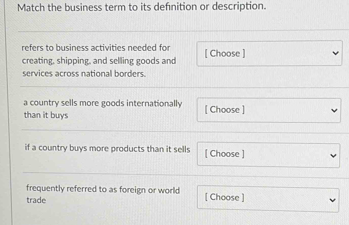 Match the business term to its defnition or description. 
refers to business activities needed for [ Choose ] 
creating, shipping, and selling goods and 
services across national borders. 
a country sells more goods internationally [ Choose ] 
than it buys 
if a country buys more products than it sells [ Choose ] 
frequently referred to as foreign or world [ Choose ] 
trade