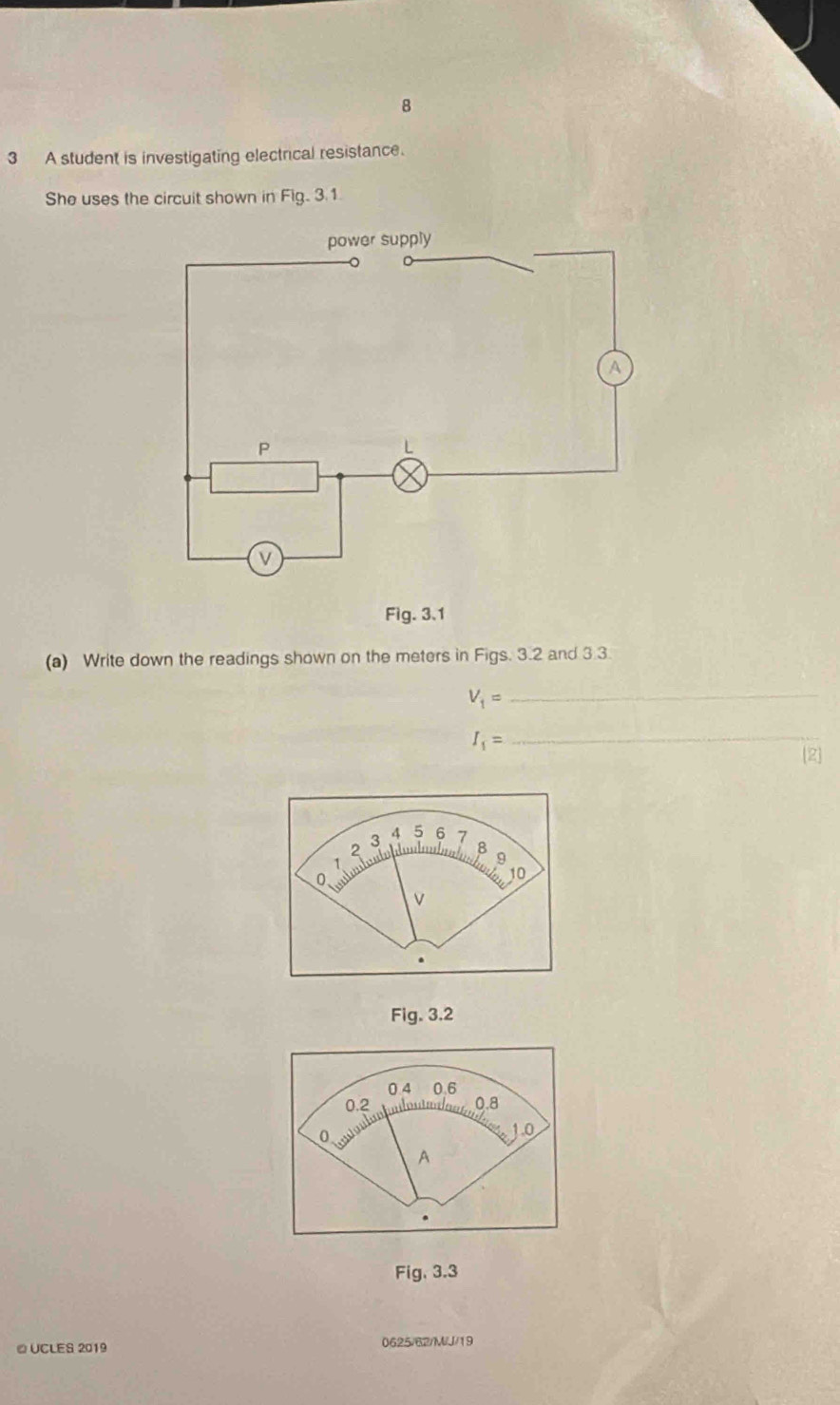 8 
3 A student is investigating electrical resistance. 
She uses the circuit shown in Fig. 3.1. 
Fig. 3.1 
(a) Write down the readings shown on the meters in Figs. 3.2 and 3.3
V_1= _
I_1=
_ 
Fig. 3.2 
Fig, 3.3 
≌ UCLES 2019 0625/62/M/J/19