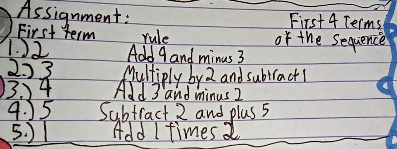 Assignment: First 4 Terms 
First term rule of the Sequence 
1. ) 2 Add 9 and minus 3
2. ) 3
Multiply by 2 and subtract! 
13. 4 Add 3 and minus 2
9. 55 Subtract 2 and plus 5
5. ) 1 Add I times 2