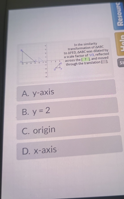 In the similarity
transformation of △ ABC 7
to △ FED. ∆ABC was dilated by
a scale factor of 1/3, reflected
across the [ ? ], and moved
through the translation [ ]. SI
A. y-axis
B. y=2
C. origin
D. x-axis