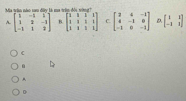 Ma trận nào sau dãy là ma trận đồi xứng?
A. beginbmatrix 1&-1&1 1&2&-1 -1&1&2endbmatrix B. beginbmatrix 1&1&1&1 1&1&1&1 1&1&1&1endbmatrix C. beginbmatrix 2&4&-1 4&-1&0 -1&0&-1endbmatrix D. beginbmatrix 1&1 -1&1endbmatrix
C
B
A
D