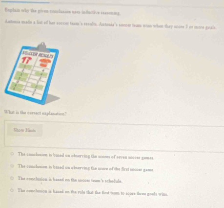 Explain why the given conclusion uses inductive reasoning.
Antimia made a list of her soccer team's results, Antonia's soccer team wins when they score 3 or more geals.
What is the correct explanation?
Show Hints
The conclusion is based on observing the scores of seven soccer games.
The conclusion is based on observing the score of the first soccer game.
The conclusion is based on the soccer team's schedule.
The conclusion is based on the rule that the first team to score three goals wins.