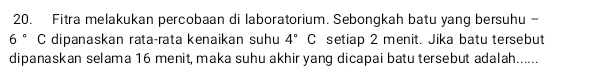 Fitra melakukan percobaan di laboratorium. Sebongkah batu yang bersuhu -
6° C dipanaskan rata-rata kenaikan suhu 4° c setiap 2 menit. Jika batu tersebut 
dipanaskan selama 16 menit, maka suhu akhir yang dicapai batu tersebut adalah......