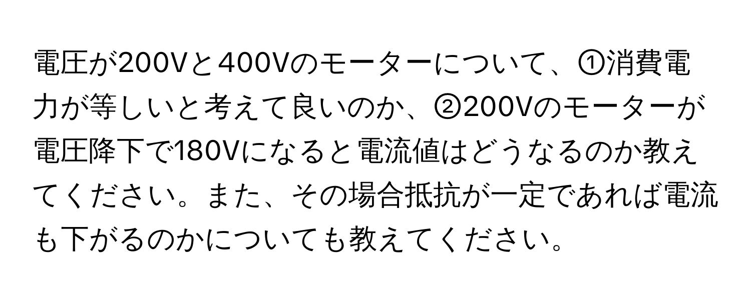 電圧が200Vと400Vのモーターについて、①消費電力が等しいと考えて良いのか、②200Vのモーターが電圧降下で180Vになると電流値はどうなるのか教えてください。また、その場合抵抗が一定であれば電流も下がるのかについても教えてください。