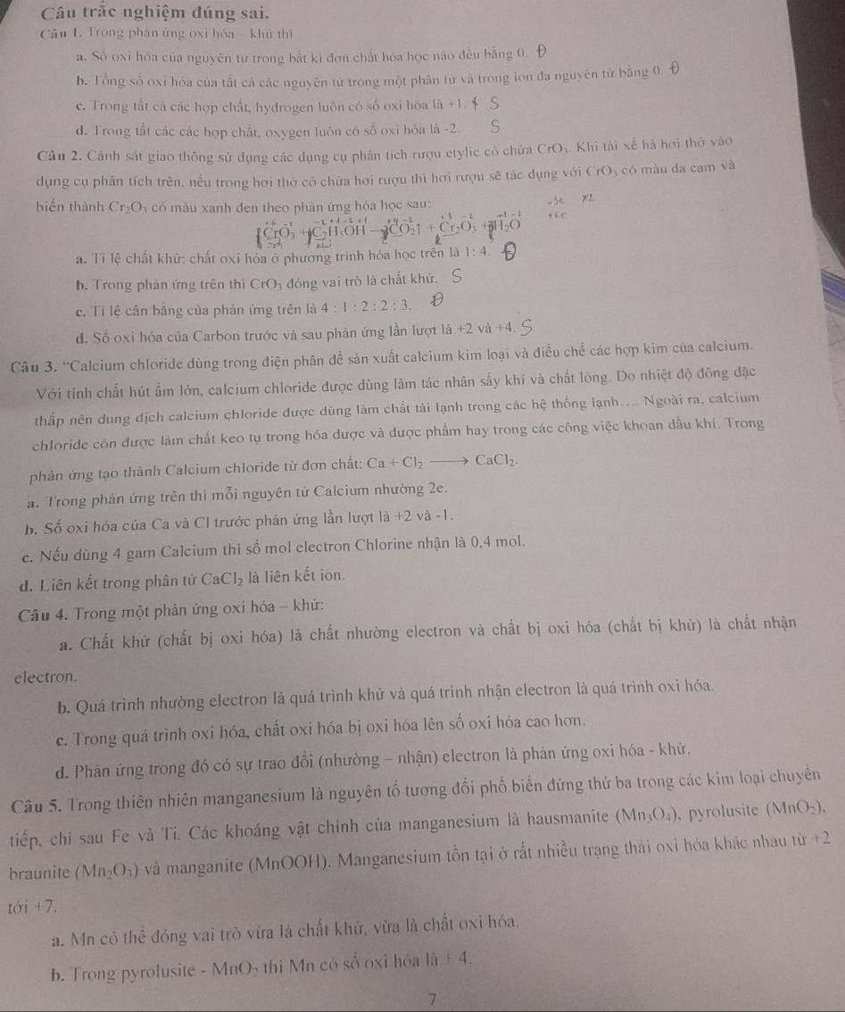 Câu trắc nghiệm đúng sai.
Cầu I. Trong phản ứng oxi hóa - khủ thì
a. Số oxi hóa của nguyên từ trong bắt ki đơn chất hóa học nào đều bằng 0.
h. Tổng số oxi hóa của tất cả các nguyên tử trong một phân từ và trong lon đa nguyên từ bằng 0
c. Trong tắt cả các hợp chất, hydrogen luôn có số oxi hóa là +1
d. Trong tất các các hợp chất, oxygen luôn có số oxi hóa là -2. S
Câu 2. Cảnh sát giao thông sử dụng các dụng cụ phân tích rượu etylic có chứa CrO_3 Khi tài xế hà hơi thờ vào
dụng cụ phân tích trên, nều trong hơi thờ có chứa hơi rượu thi hơi rượu sẽ tác dụng với CrO_3 có màu da ca mv^2
biến thành Cr_2O_3 có màu xanh đen theo phàn ứng hóa học sau:
a. Tỉ lệ chất khử: chất oxi hóa ở phương trình hóa học trên là 1:4
b. Trong phân ứng trên thì CrO đóng vai trò là chất khứ.
c. Tí lệ cần bằng của phản ứng trên là 4:1:2:2:3.
d. Số oxi hóa của Carbon trước và sau phản ứng lần lượt là +2 và +4.
Câu 3. 9_  Calcium chloride dùng trong điện phân để sản xuất calcium kim loại và điều chế các hợp kim của calcium.
Với tỉnh chất hút ẩm lớn, calcium chloride được dùng làm tác nhân sấy khí và chất lòng. Do nhiệt độ đồng đặc
thắp nên dung dịch calcium chloride được dùng làm chất tải lạnh trong các hệ thống lạnh.... Ngoài ra, calcium
chloride côn được làm chất keo tụ trong hóa được và được phẩm hay trong các công việc khoan dầu khí. Trong
phản ứng tạo thành Calcium chloride từ đơn chất: Ca+Cl_2to CaCl_2.
a. Trong phản ứng trên thì mỗi nguyên tứ Calcium nhường 2e.
b. Số oxi hóa của Ca và Cl trước phản ứng lần lượt 1a+2 ν a-1.
e. Nếu dùng 4 gam Calcium thi số mol electron Chlorine nhận là 0,4 mol.
d. Liên kết trong phân tử CaCl_2 là liên kết ion.
Câu 4. Trong một phản ứng oxi hóa - khử:
a. Chất khử (chất bị oxi hóa) là chất nhường electron và chất bị oxi hóa (chất bị khử) là chất nhận
electron.
b. Quá trình nhường electron là quá trình khử và quá trình nhận electron là quá trình oxi hóa.
c. Trong quá trình oxi hóa, chất oxi hóa bị oxi hóa lên số oxi hóa cao hơn.
d. Phản ứng trong đó có sự trao đổi (nhường - nhận) electron là phản ứng oxi hóa - khử.
Câu 5. Trong thiên nhiên manganesium là nguyên tố tương đối phố biển đứng thứ ba trong các kim loại chuyến
tiếp, chỉ sau Fe và Tỉ. Các khoáng vật chính của manganesium là hausmanite (Mn_3O_4) , pyrolusite (MnO_2).
braunite (Mn_2O_3) và manganite (MnOOH). Manganesium tồn tại ở rất nhiều trạng thái oxi hóa khác nhau từ x°
toi+7.
a. Mn có thể đóng vai trò vừa là chất khứ, vừa là chất oxi hóa.
b. Trong pyrolusite -MnO_2 thì Mn có số oxi hóa 16+4.
7
