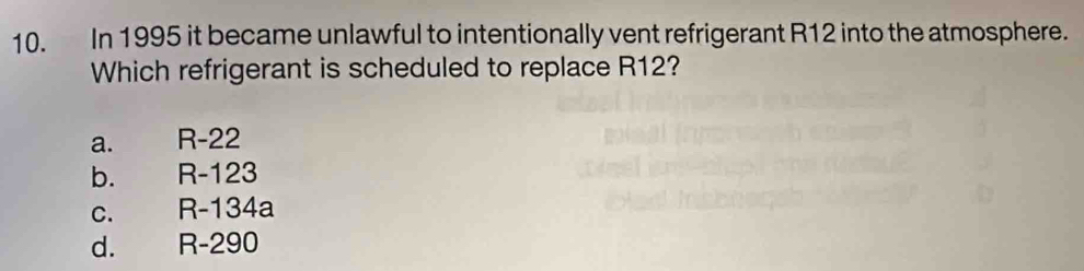 In 1995 it became unlawful to intentionally vent refrigerant R12 into the atmosphere.
Which refrigerant is scheduled to replace R12?
a. R-22
b. R-123
C. R-134a
d. R-290