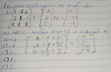 ICs peEx 20201 x0gom of malu3u
A=beginbmatrix 2&-1&1 2&1&-3 1&1&1endbmatrix , E=beginbmatrix x y zendbmatrix , ec=beginbmatrix 0 -1.2 -4endbmatrix
s1 AB=C ,snlaz x+y+z 1sgcap o 
11-2 
6)- L beginbmatrix x-y+z 2x+y-3z x+y+zendbmatrix =beginbmatrix 0 -12 -4endbmatrix
cyo. 
dL. 
() 2