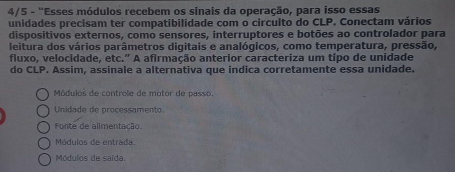 4/5 - "Esses módulos recebem os sinais da operação, para isso essas
unidades precisam ter compatibilidade com o circuito do CLP. Conectam vários
dispositivos externos, como sensores, interruptores e botões ao controlador para
leitura dos vários parâmetros digitais e analógicos, como temperatura, pressão,
fluxo, velocidade, etc.” A afirmação anterior caracteriza um tipo de unidade
do CLP. Assim, assinale a alternativa que indica corretamente essa unidade.
Módulos de controle de motor de passo.
Unidade de processamento.
Fonte de alimentação.
Módulos de entrada.
Módulos de saída.