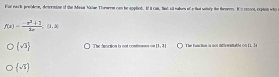 For each problem, determine if the Mean Value Theorem can be applied. If it can, find all values of e that satisfy the theorem. If it cannot, explain why
f(x)= (-x^2+1)/3x ;[1,3]
 sqrt(3) The function is not continuous on [1,3] The function is not differentiable on (1,3)
 sqrt(5)