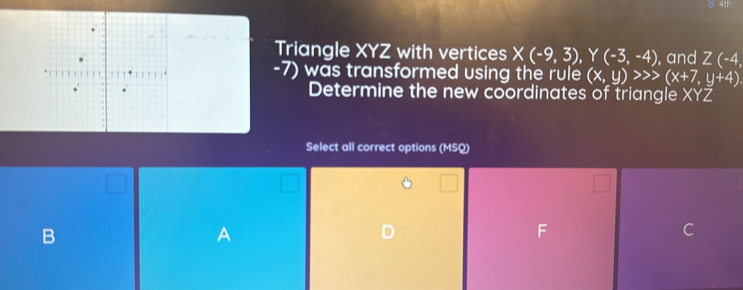 4th 
Triangle XYZ with vertices X(-9,3), Y(-3,-4) , and Z(-4,
-7) was transformed using the rule (x,y)>>>(x+7,y+4)
Determine the new coordinates of triangle XYZ
Select all correct options (MSQ) 
B 
A 
F 
C