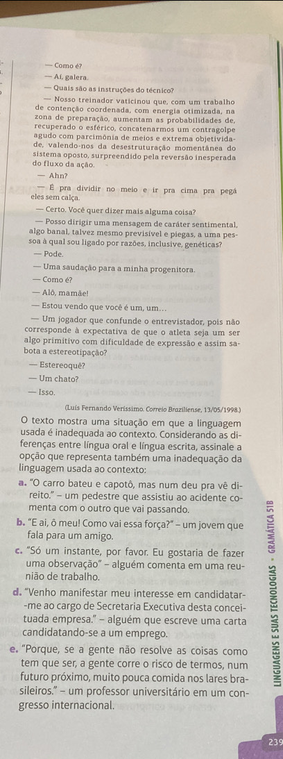 — Como é?
— Aí, galera.
— Quais são as instruções do técnico?
— Nosso treinador vaticinou que, com um trabalho
de contenção coordenada, com energia otimizada, na
zona de preparação, aumentam as probabilidades de,
recuperado o esférico, concatenarmos um contragolpe
agudo com parcimônia de meios e extrema objetivida-
de, valendo-nos da desestruturação momentânea do
sistema oposto, surpreendido pela reversão inesperada
do fluxo da ação.
— Ahn?
— É pra dividir no meio e ir pra cima pra pegá
eles sem calça
— Certo. Você quer dizer mais alguma coisa?
— Posso dirigir uma mensagem de caráter sentimental,
algo banal, talvez mesmo previsível e piegas, a uma pes-
soa à qual sou ligado por razões, inclusive, genéticas?
— Pode.
— Uma saudação para a minha progenitora.
— Como é?
— Alô, mamãe!
— Estou vendo que você é um, um..
— Um jogador que confunde o entrevistador, pois não
corresponde à expectativa de que o atleta seja um ser
algo primítivo com dificuldade de expressão e assim sa-
bota a estereotipação?
— Estereoquê?
— Um chato?
— Isso.
(Luís Fernando Veríssimo. Correio Braziliense, 13/05/1998.)
O texto mostra uma situação em que a linguagem
usada é inadequada ao contexto. Considerando as di-
ferenças entre língua oral e língua escrita, assinale a
opção que representa também uma inadequação da
linguagem usada ao contexto:
a 'O carro bateu e capotô, mas num deu pra vê di-
reito.” — um pedestre que assistiu ao acidente co-
menta com o outro que vai passando.
b. “E ai, ô meu! Como vai essa força?” - um jovem que
fala para um amigo.
c. “Só um instante, por favor. Eu gostaria de fazer
uma observação" - alguém comenta em uma reu-
nião de trabalho.
d “Venho manifestar meu interesse em candidatar-
-me ao cargo de Secretaria Executiva desta concei-
tuada empresa." - alguém que escreve uma carta
candidatando-se a um emprego.
e “Porque, se a gente não resolve as coisas como
tem que ser, a gente corre o risco de termos, num
futuro próximo, muito pouca comida nos lares bra-
sileiros.” - um professor universitário em um con-
gresso internacional.
239