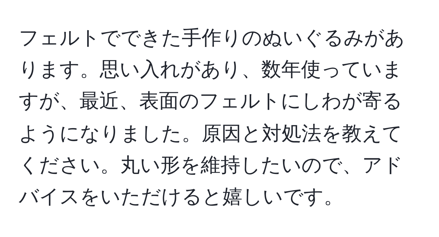 フェルトでできた手作りのぬいぐるみがあります。思い入れがあり、数年使っていますが、最近、表面のフェルトにしわが寄るようになりました。原因と対処法を教えてください。丸い形を維持したいので、アドバイスをいただけると嬉しいです。