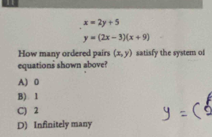 11
x=2y+5
y=(2x-3)(x+9)
How many ordered pairs (x,y) satisfy the system of
equations shown above?
A 0
B) 1
C) 2
D) Infinitely many