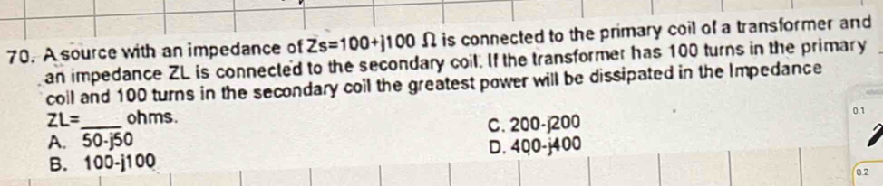 A source with an impedance of Zs=100+j100Omega is connected to the primary coil of a transformer and
an impedance ZL is connected to the secondary coil. If the transformer has 100 turns in the primary
coll and 100 turns in the secondary coil the greatest power will be dissipated in the Impedance
ZL= ohms.
A. 50-j50 C. 200-j200 0.1
B. 100-j100 D. 400-j400
02