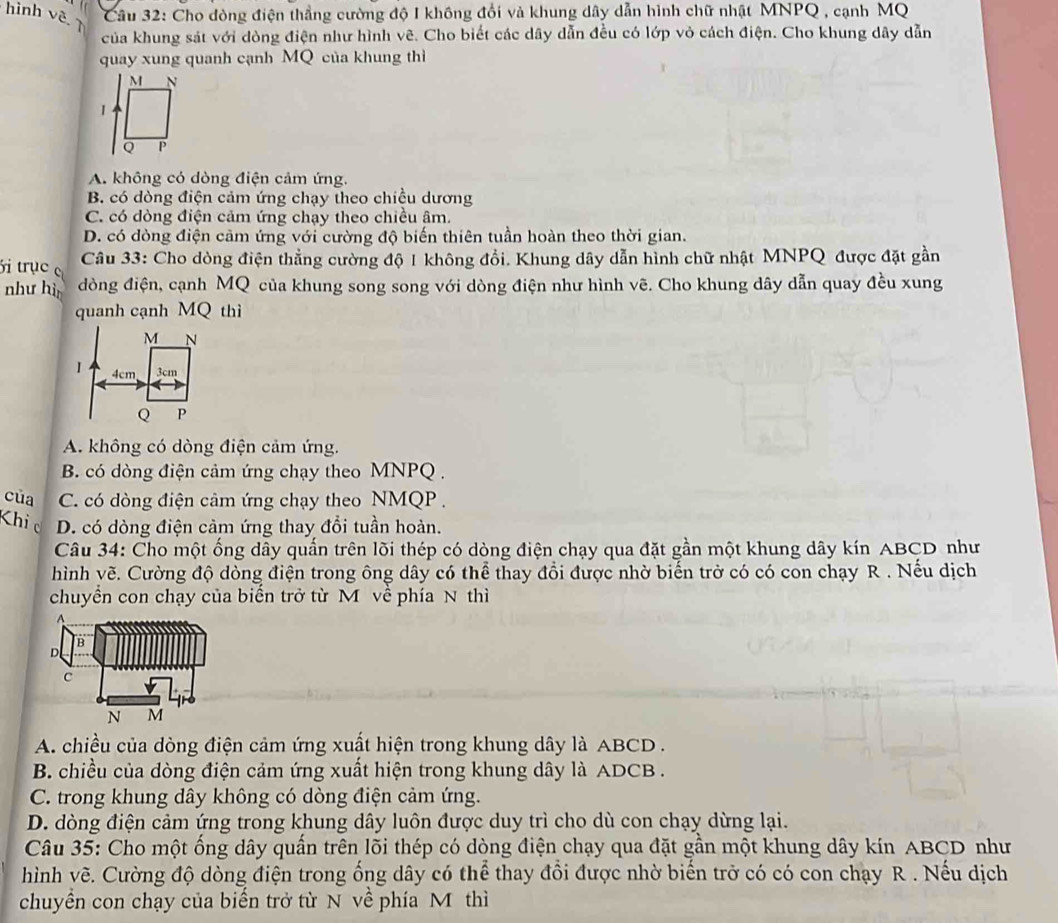 hình vê 7
Câu 32: Cho đòng điện thẳng cường độ I không đổi và khung dây dẫn hình chữ nhật MNPQ , cạnh MQ
của khung sát với dòng điện như hình vẽ. Cho biết các dây dẫn đều có lớp vỏ cách điện. Cho khung dây dẫn
quay xung quanh cạnh MQ của khung thì
A. không có dòng điện cảm ứng.
B. có dòng điện cảm ứng chạy theo chiều dương
C. có dòng điện cảm ứng chạy theo chiều âm.
D. có dòng điện cảm ứng với cường độ biến thiên tuần hoàn theo thời gian.
i trục  Câu 33: Cho dòng điện thẳng cường độ 1 không đổi. Khung dây dẫn hình chữ nhật MNPQ được đặt gần
như hì đòng điện, cạnh MQ của khung song song với dòng điện như hình vẽ. Cho khung dây dẫn quay đều xung
quanh cạnh MQ thì
A. không có dòng điện cảm ứng.
B. có dòng điện cảm ứng chạy theo MNPQ .
của C. có dòng điện cảm ứng chạy theo NMQP .
Khic D. có dòng điện cảm ứng thay đổi tuần hoàn.
Câu 34: Cho một ống dây quấn trên lõi thép có dòng điện chạy qua đặt gần một khung dây kín ABCD như
hình vẽ. Cường độ dòng điện trong ông dây có thể thay đổi được nhờ biến trờ có có con chạy R . Nếu dịch
chuyển con chạy của biến trở từ M về phía N thì
A
B
D
C
N M
A. chiều của dòng điện cảm ứng xuất hiện trong khung dây là ABCD .
B. chiều của dòng điện cảm ứng xuất hiện trong khung dây là ADCB .
C. trong khung dây không có dòng điện cảm ứng.
D. dòng điện cảm ứng trong khung dây luôn được duy trì cho dù con chạy dừng lại.
Câu 35: Cho một ống dây quấn trên lõi thép có dòng điện chạy qua đặt gần một khung dây kín ABCD như
hình vẽ. Cường độ dòng điện trong ống dây có thể thay đổi được nhờ biến trở có có con chạy R . Nếu dịch
chuyền con chạy của biến trở từ N về phía M thì